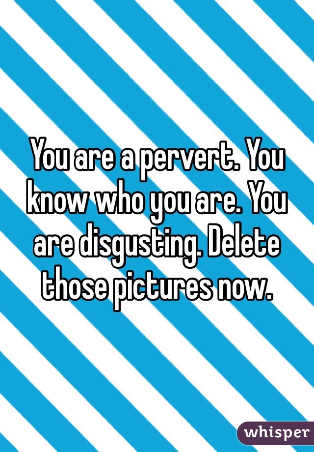 You are a pervert. You know who you are. You are disgusting. Delete those pictures now. 