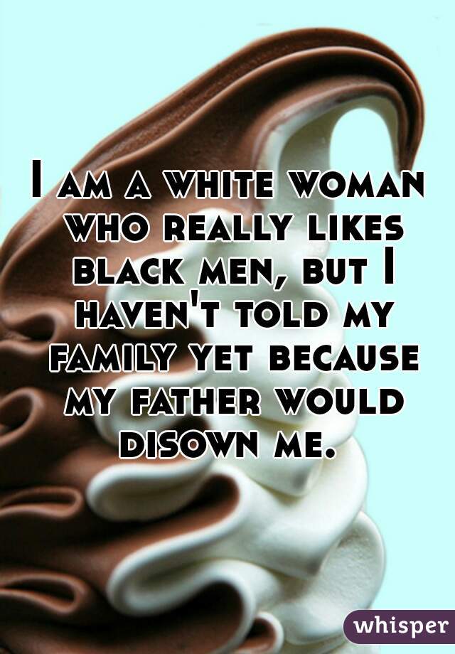 I am a white woman who really likes black men, but I haven't told my family yet because my father would disown me. 