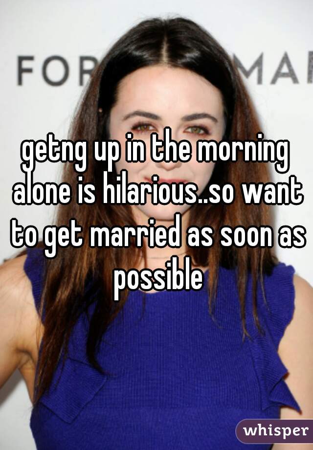 getng up in the morning alone is hilarious..so want to get married as soon as possible