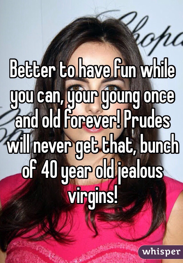 Better to have fun while you can, your young once and old forever! Prudes will never get that, bunch of 40 year old jealous virgins! 