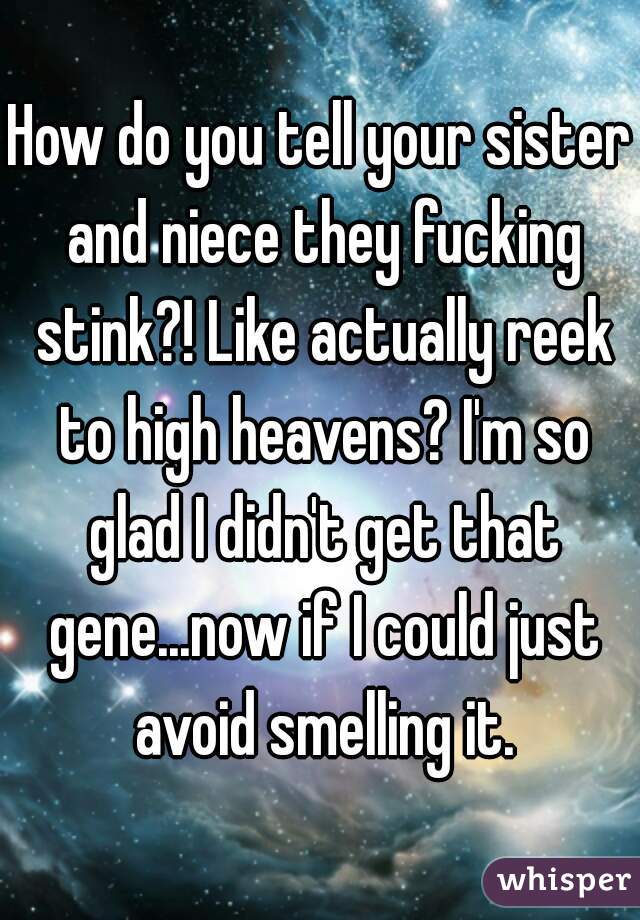 How do you tell your sister and niece they fucking stink?! Like actually reek to high heavens? I'm so glad I didn't get that gene...now if I could just avoid smelling it.