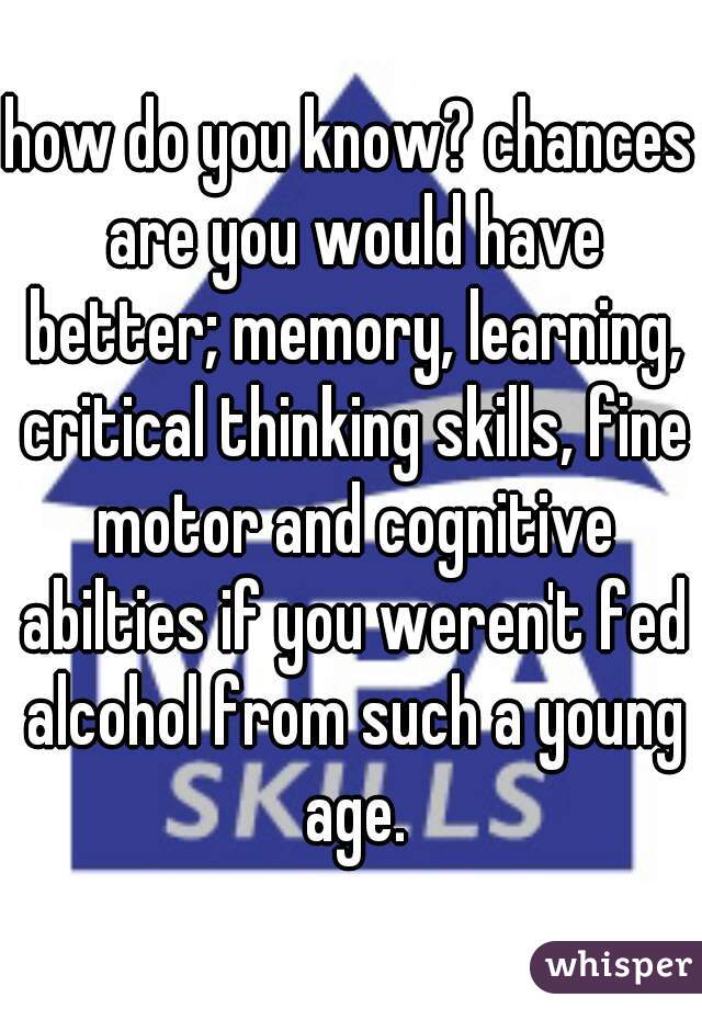 how do you know? chances are you would have better; memory, learning, critical thinking skills, fine motor and cognitive abilties if you weren't fed alcohol from such a young age.