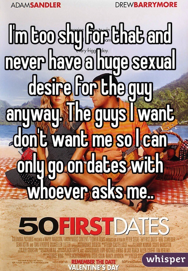 I'm too shy for that and never have a huge sexual desire for the guy anyway. The guys I want don't want me so I can only go on dates with whoever asks me.. 