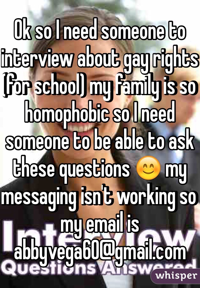Ok so I need someone to interview about gay rights (for school) my family is so homophobic so I need someone to be able to ask these questions 😊 my messaging isn't working so my email is 
abbyvega60@gmail.com