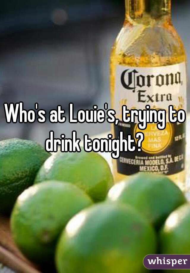 Who's at Louie's, trying to drink tonight? 