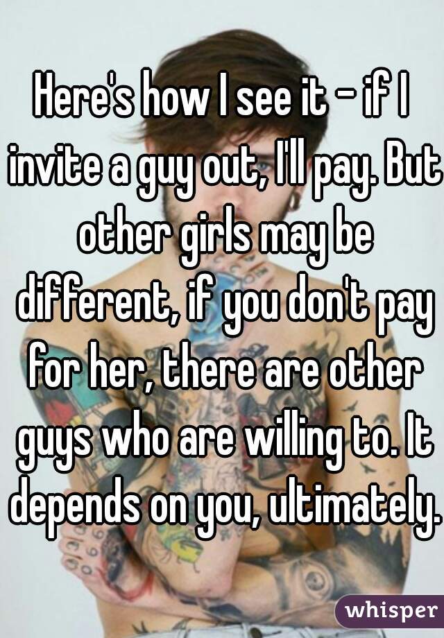 Here's how I see it - if I invite a guy out, I'll pay. But other girls may be different, if you don't pay for her, there are other guys who are willing to. It depends on you, ultimately.