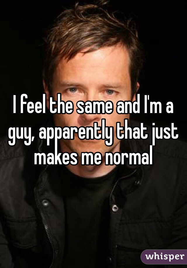 I feel the same and I'm a guy, apparently that just makes me normal