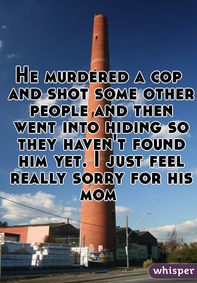He murdered a cop and shot some other people and then went into hiding so they haven't found him yet. I just feel really sorry for his mom 
