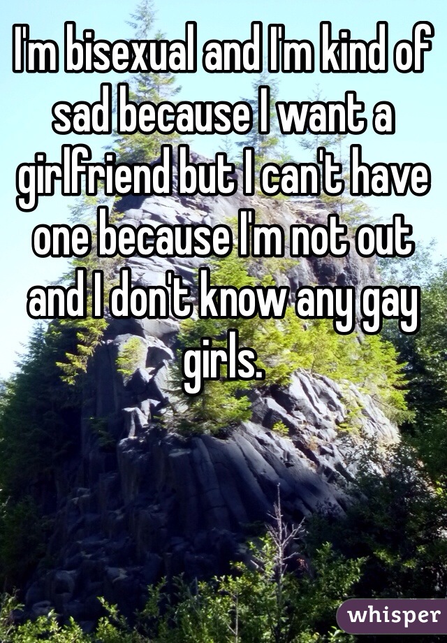 I'm bisexual and I'm kind of sad because I want a girlfriend but I can't have one because I'm not out and I don't know any gay girls.