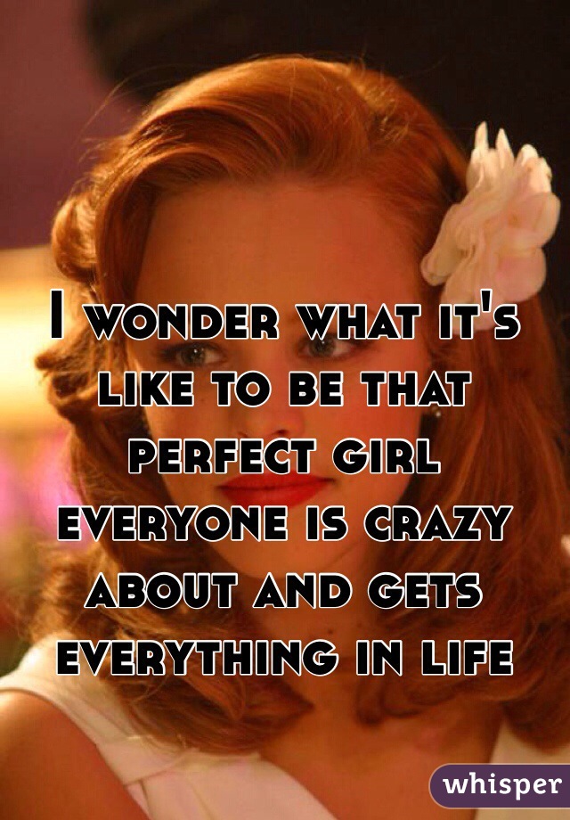 I wonder what it's like to be that perfect girl everyone is crazy about and gets everything in life