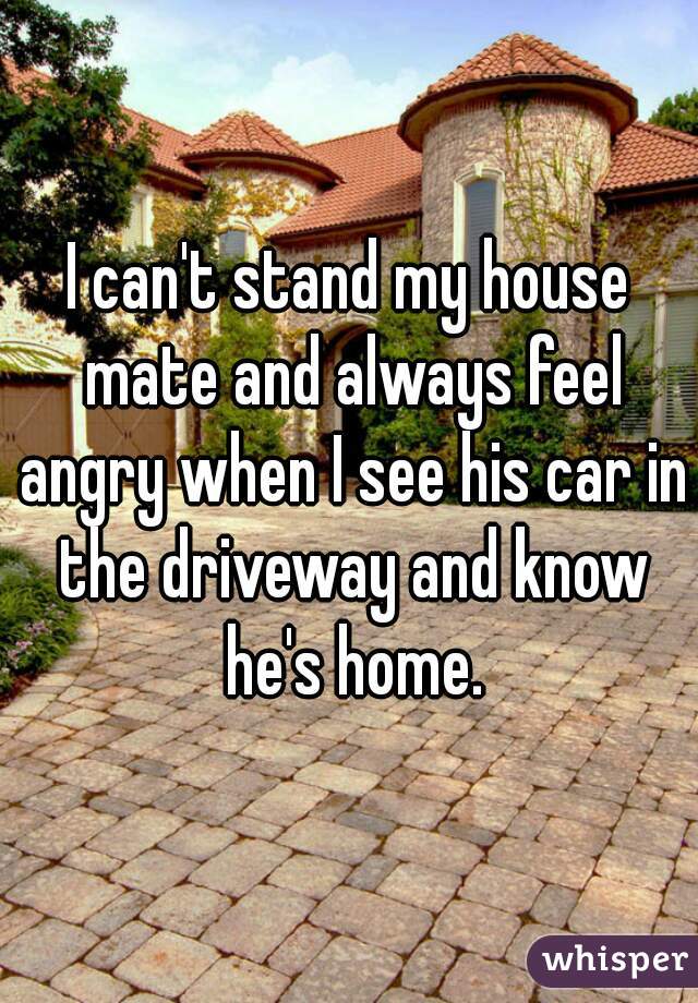 I can't stand my house mate and always feel angry when I see his car in the driveway and know he's home.