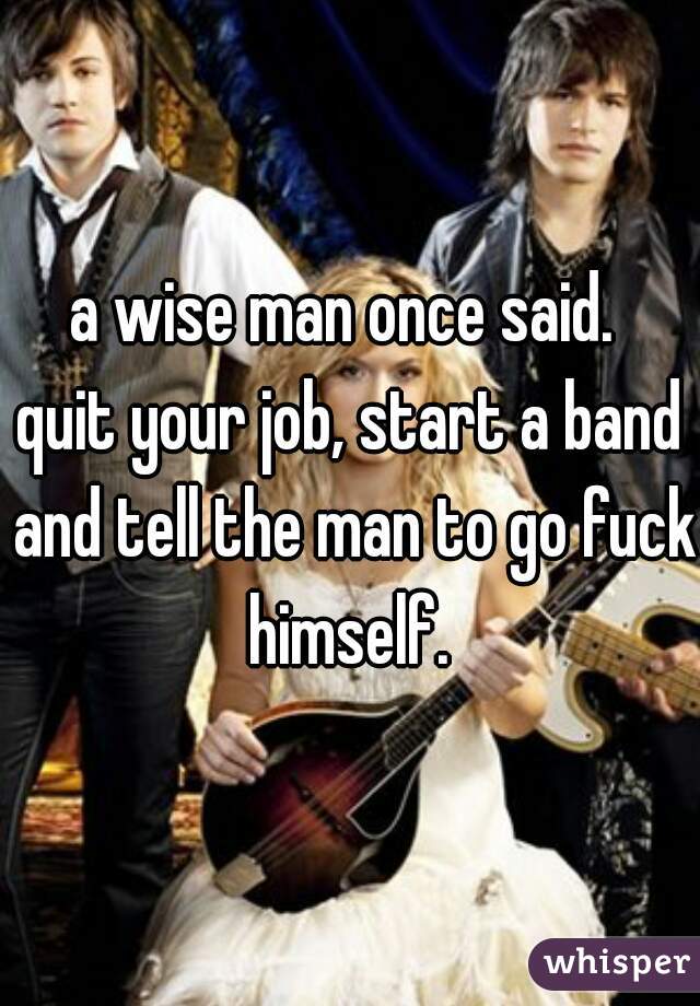 a wise man once said. 
quit your job, start a band and tell the man to go fuck himself. 