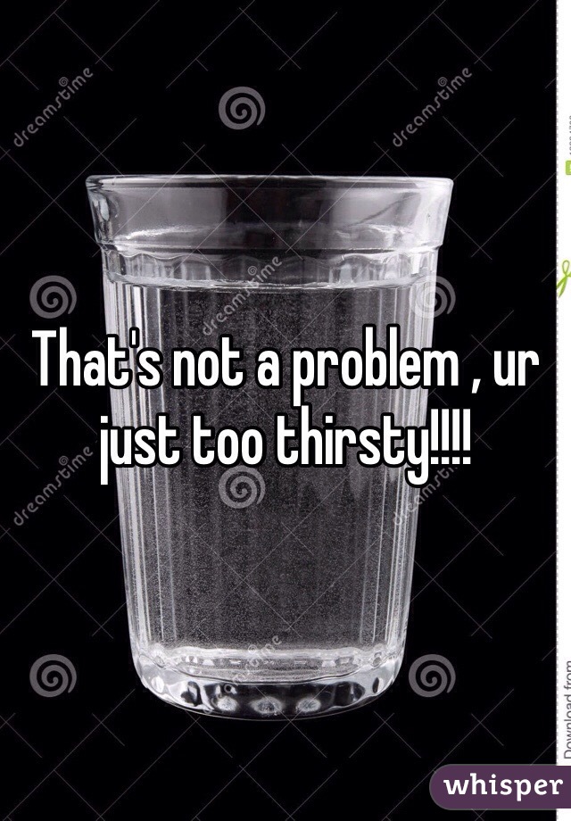 That's not a problem , ur just too thirsty!!!!