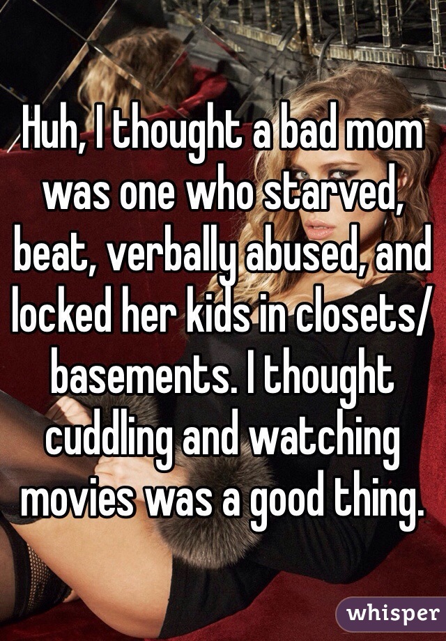 Huh, I thought a bad mom was one who starved, beat, verbally abused, and locked her kids in closets/basements. I thought cuddling and watching movies was a good thing.