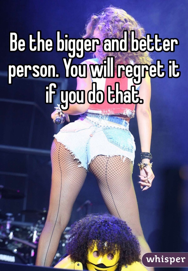 Be the bigger and better person. You will regret it if you do that. 