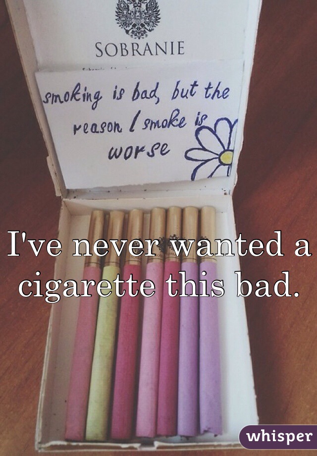 I've never wanted a cigarette this bad. 