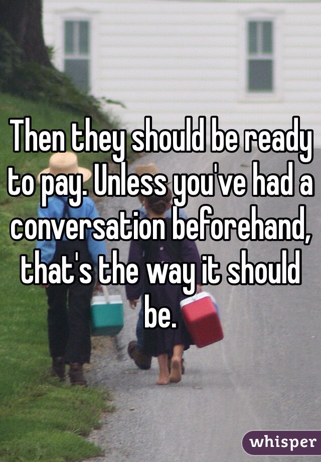 Then they should be ready to pay. Unless you've had a conversation beforehand, that's the way it should be.