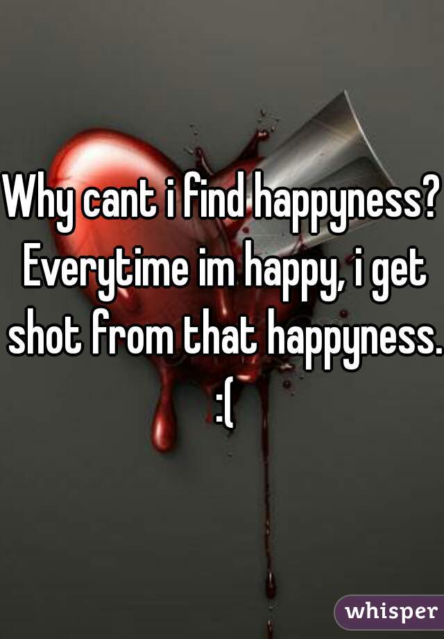 Why cant i find happyness? Everytime im happy, i get shot from that happyness. :(