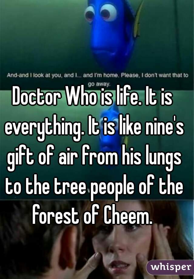 Doctor Who is life. It is everything. It is like nine's gift of air from his lungs to the tree people of the forest of Cheem. 