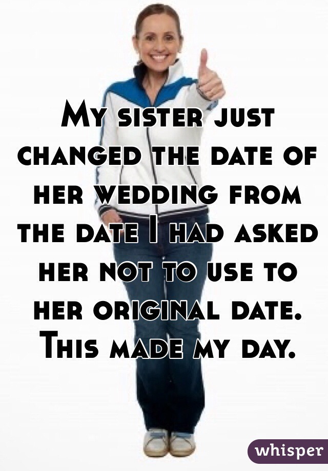 My sister just changed the date of her wedding from the date I had asked her not to use to her original date. This made my day.