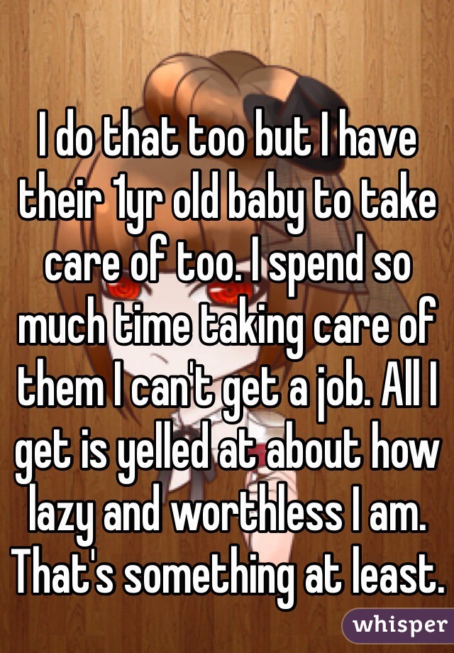 I do that too but I have their 1yr old baby to take care of too. I spend so much time taking care of them I can't get a job. All I get is yelled at about how lazy and worthless I am. That's something at least. 