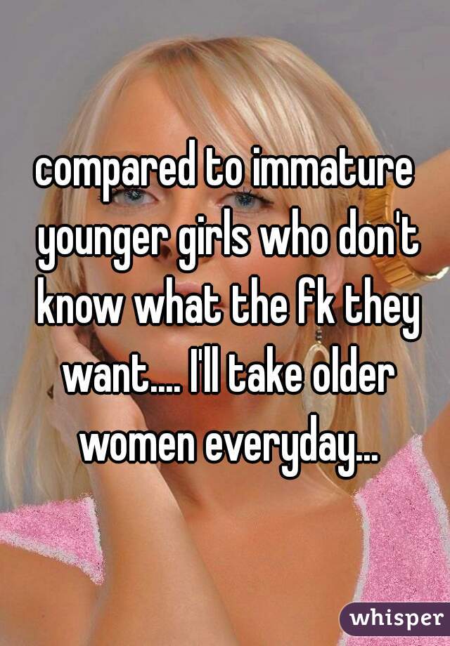 compared to immature younger girls who don't know what the fk they want.... I'll take older women everyday...