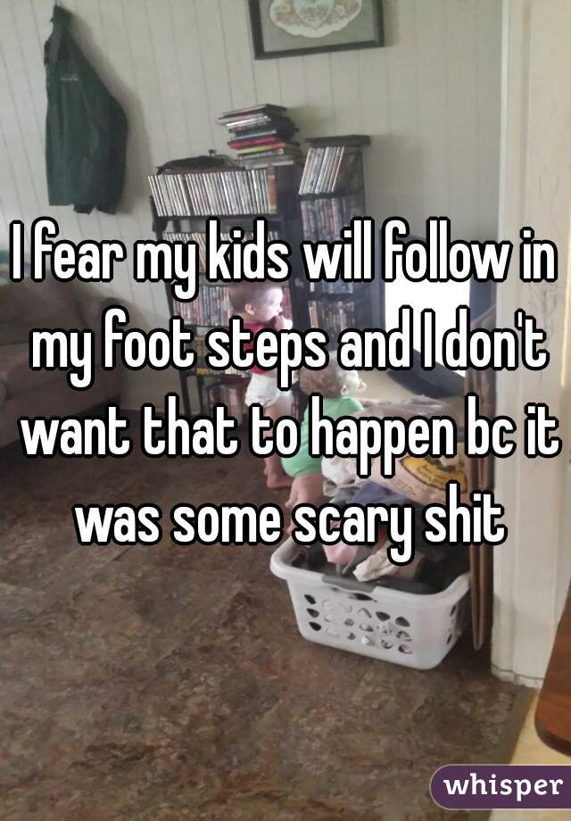 I fear my kids will follow in my foot steps and I don't want that to happen bc it was some scary shit