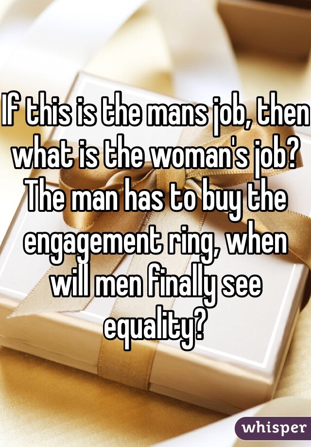 If this is the mans job, then what is the woman's job? The man has to buy the engagement ring, when will men finally see equality?