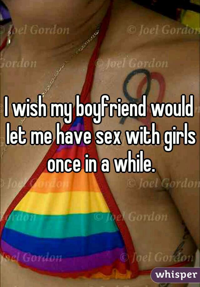 I wish my boyfriend would let me have sex with girls once in a while.