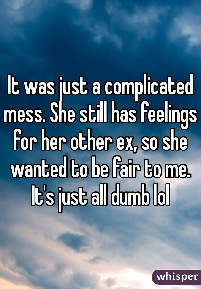 It was just a complicated mess. She still has feelings for her other ex, so she wanted to be fair to me. It's just all dumb lol