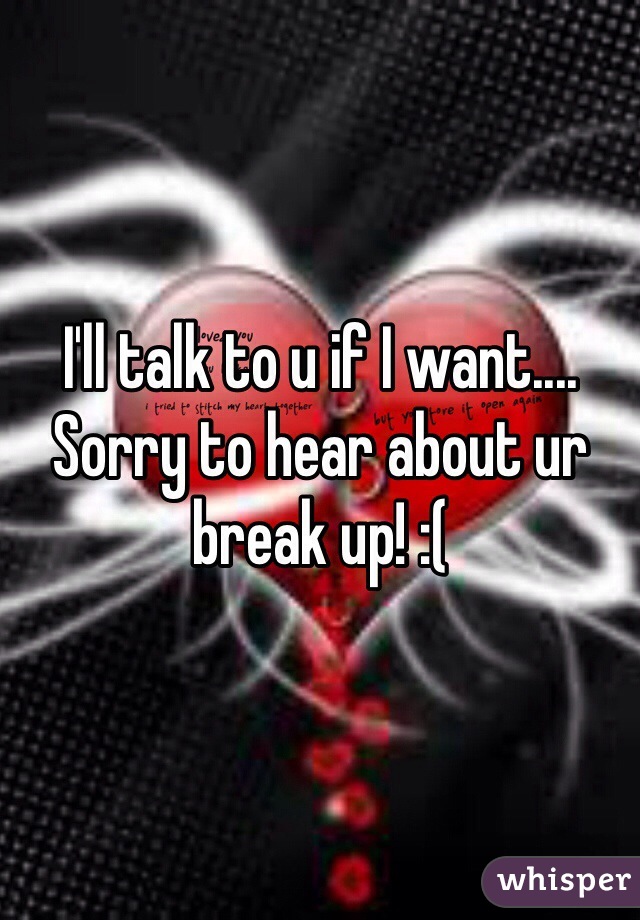 I'll talk to u if I want.... Sorry to hear about ur break up! :(