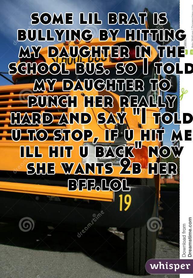 some lil brat is bullying by hitting my daughter in the school bus. so I told my daughter to punch her really hard and say "I told u to stop, if u hit me ill hit u back" now she wants 2b her bff.lol 