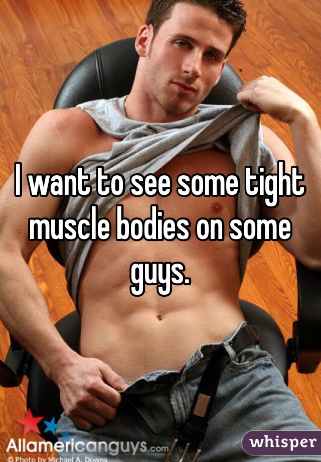 I want to see some tight muscle bodies on some guys. 