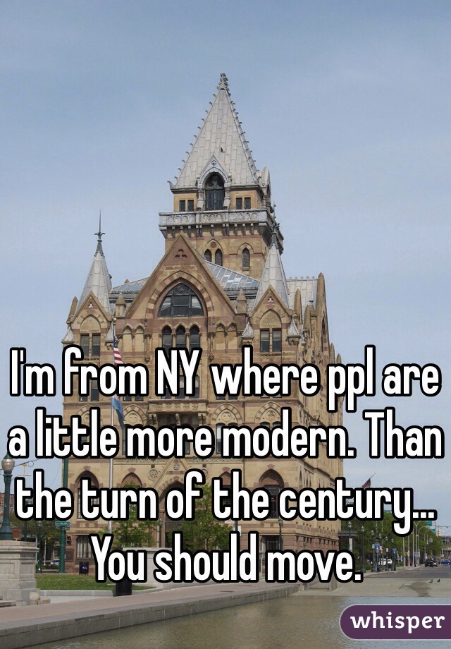 I'm from NY where ppl are a little more modern. Than the turn of the century... You should move.