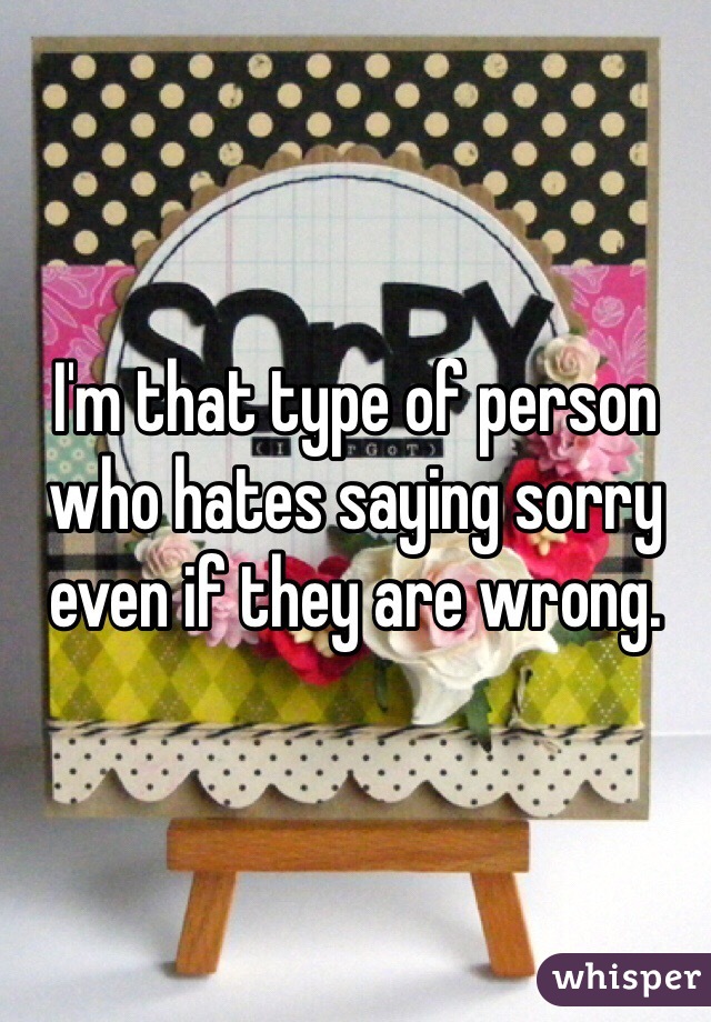 I'm that type of person who hates saying sorry even if they are wrong.
