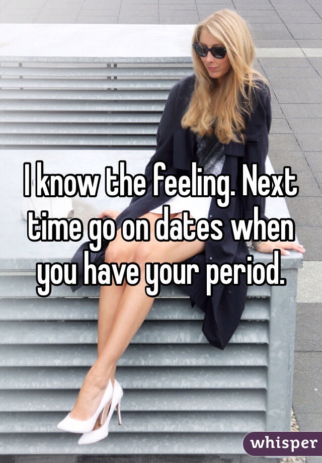 I know the feeling. Next time go on dates when you have your period. 