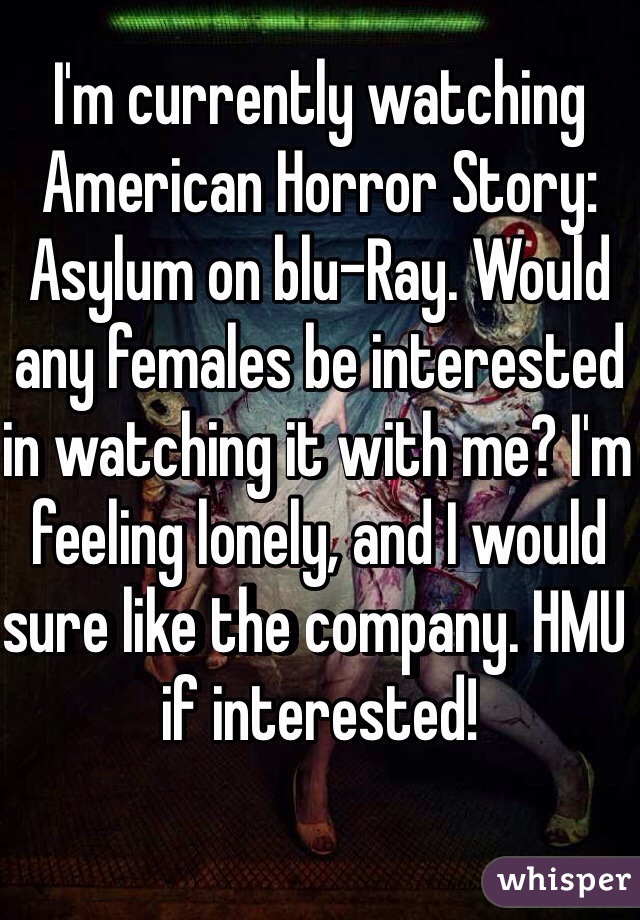 I'm currently watching American Horror Story: Asylum on blu-Ray. Would any females be interested in watching it with me? I'm feeling lonely, and I would sure like the company. HMU if interested!