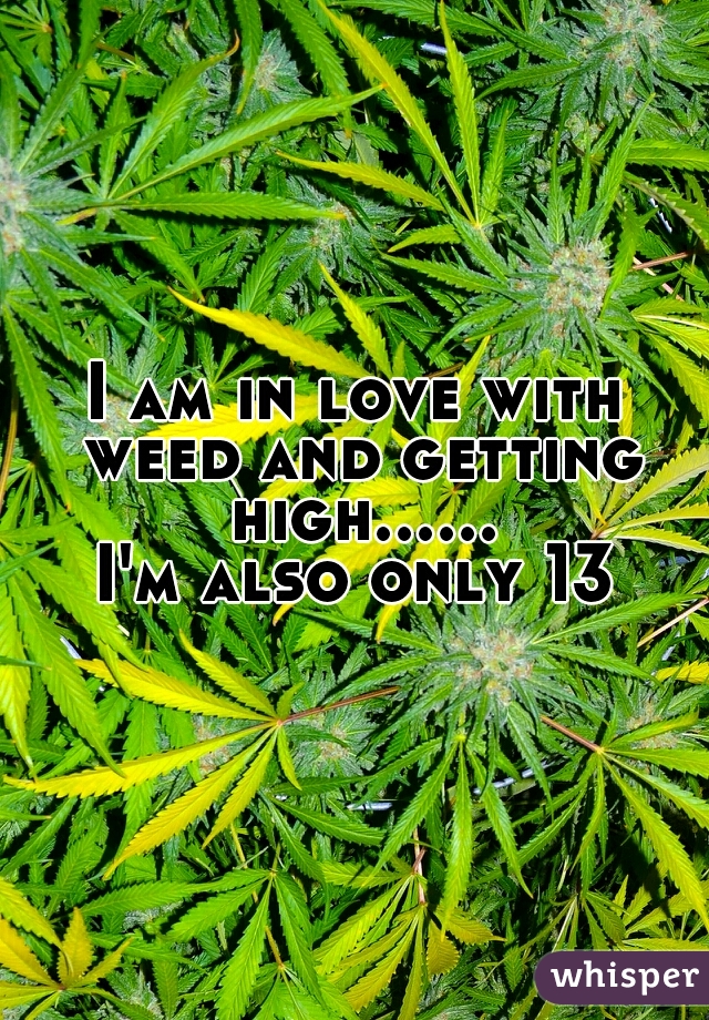 I am in love with weed and getting high......
I'm also only 13