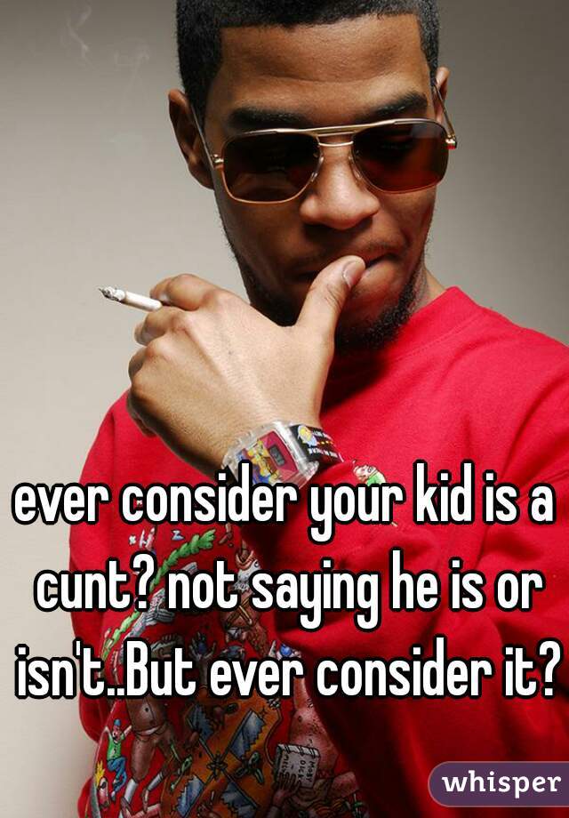 ever consider your kid is a cunt? not saying he is or isn't..But ever consider it?