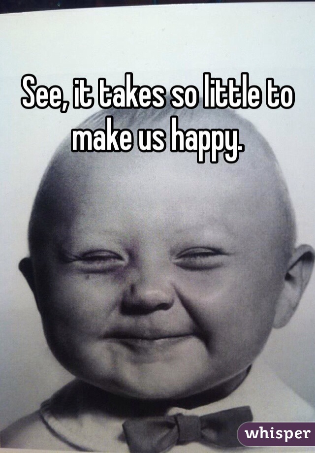 See, it takes so little to make us happy. 