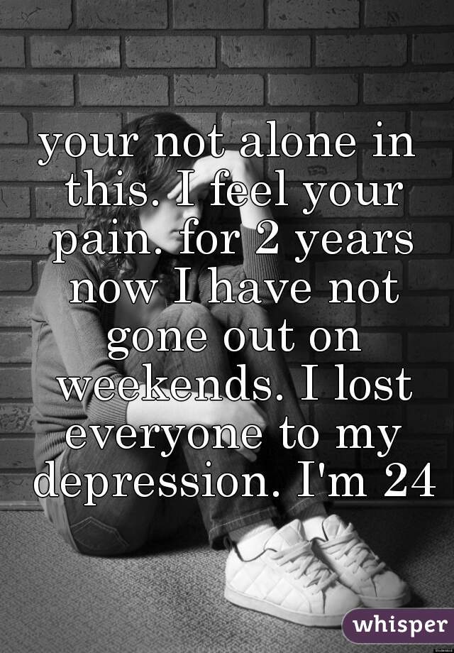 your not alone in this. I feel your pain. for 2 years now I have not gone out on weekends. I lost everyone to my depression. I'm 24