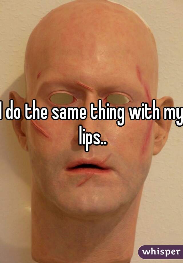 I do the same thing with my lips..