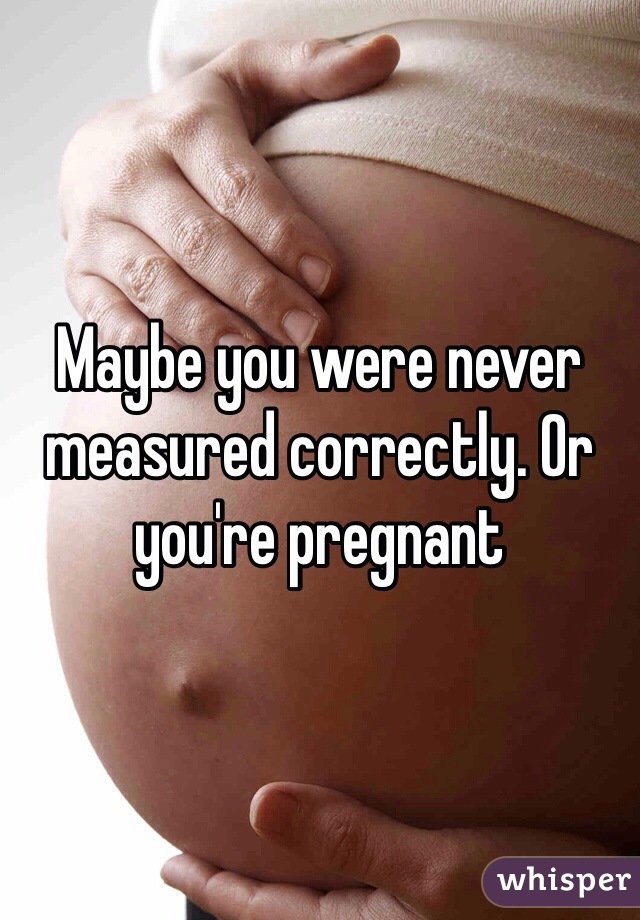 Maybe you were never measured correctly. Or you're pregnant 