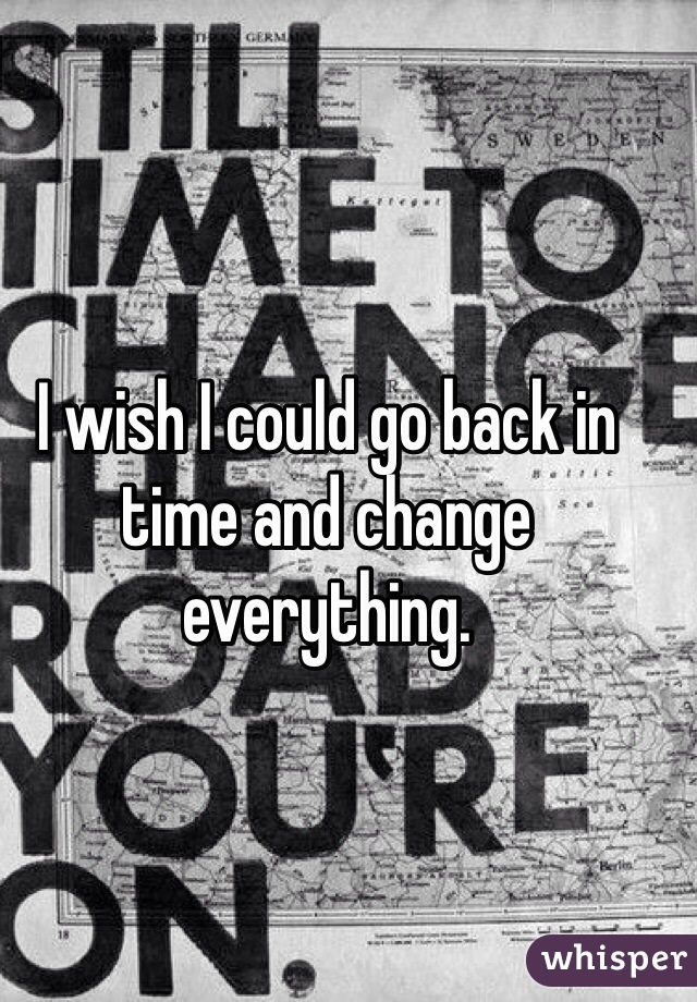 I wish I could go back in time and change everything. 