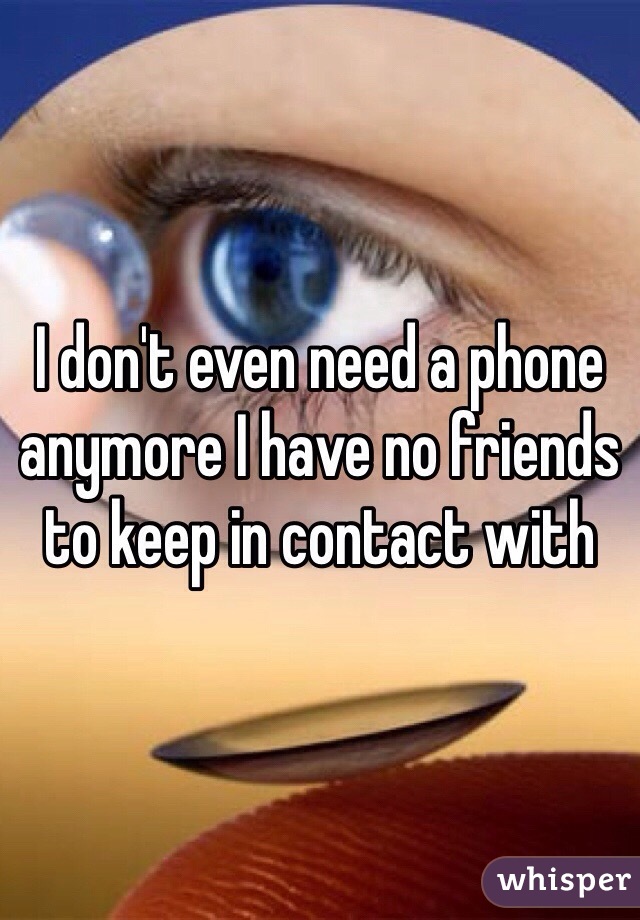 I don't even need a phone anymore I have no friends to keep in contact with
