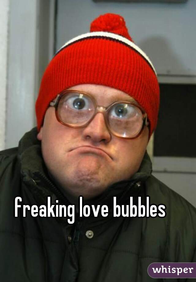 freaking love bubbles