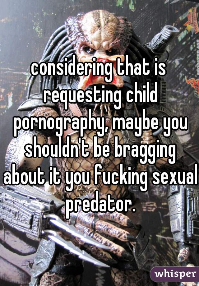 considering that is requesting child pornography, maybe you shouldn't be bragging about it you fucking sexual predator.