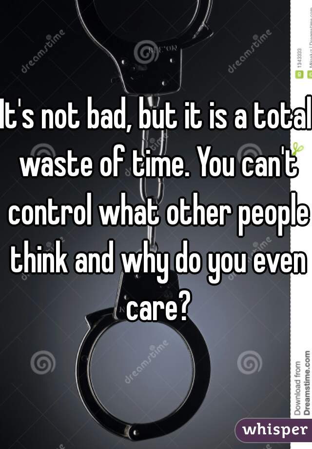 It's not bad, but it is a total waste of time. You can't control what other people think and why do you even care?