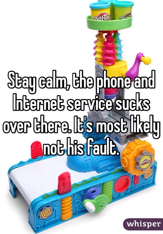 Stay calm, the phone and Internet service sucks over there. It's most likely not his fault. 