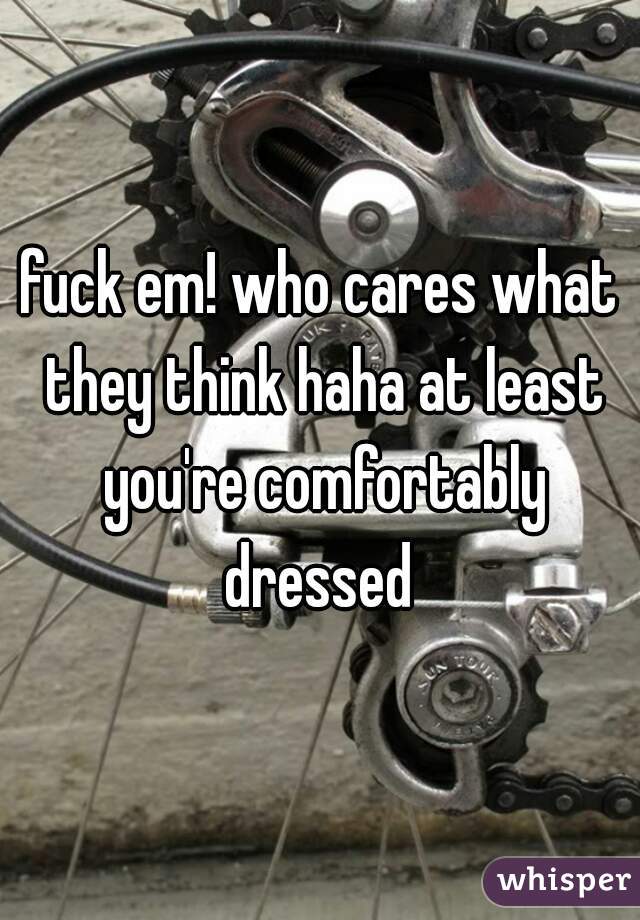 fuck em! who cares what they think haha at least you're comfortably dressed 